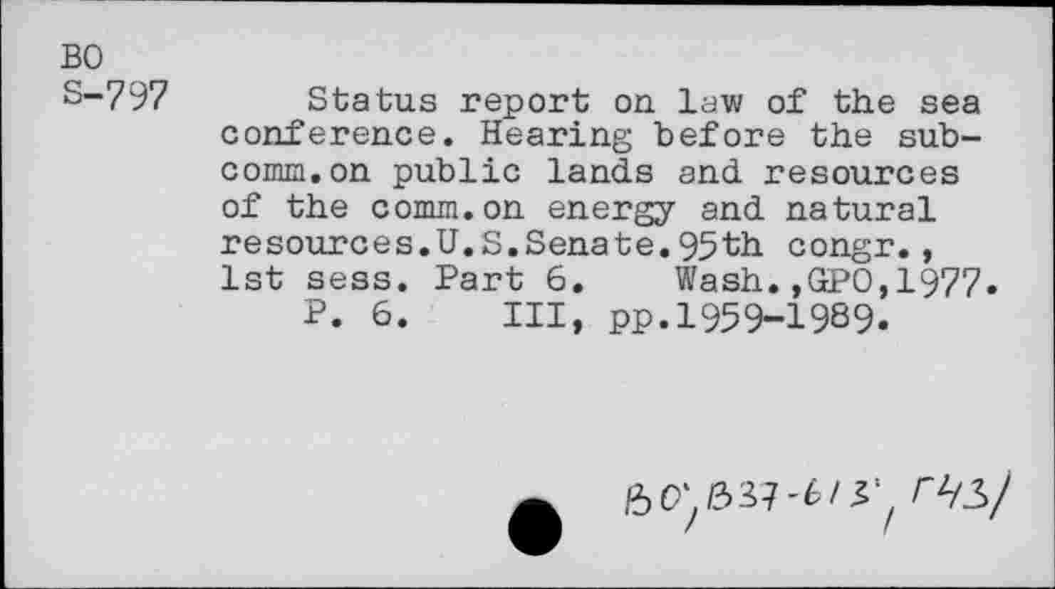 ﻿BO
S-797 Status report on law of the sea conference. Hearing before the subcomm, on public lands and resources of the comm.on energy and natural resources.U.S.Senate.95th congr., 1st sess. Part 6. Wash.,GPO,1977.
P. 6. Ill, pp.1959-1989.
6^/337-6/^^ /^3/